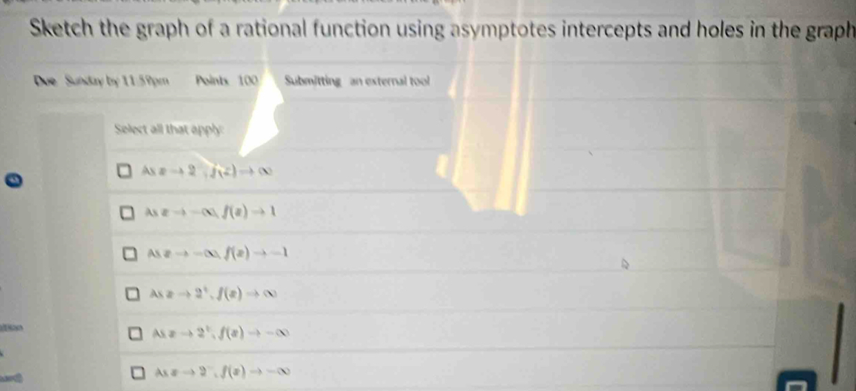 Sketch the graph of a rational function using asymptotes intercepts and holes in the graph
Due Sunday by 11:59pm Points 100 Submitting an external tool
Select all that apply
Aszto 2f(f(z)to ∈fty
As2to -(x)f(x)to 1
As2to -∈fty , f(x)to -1
AX xto 2^+, f(x)to ∈fty
Asxto 2^t, f(x)to -∈fty
Asxto 2^-, f(x)to -∈fty