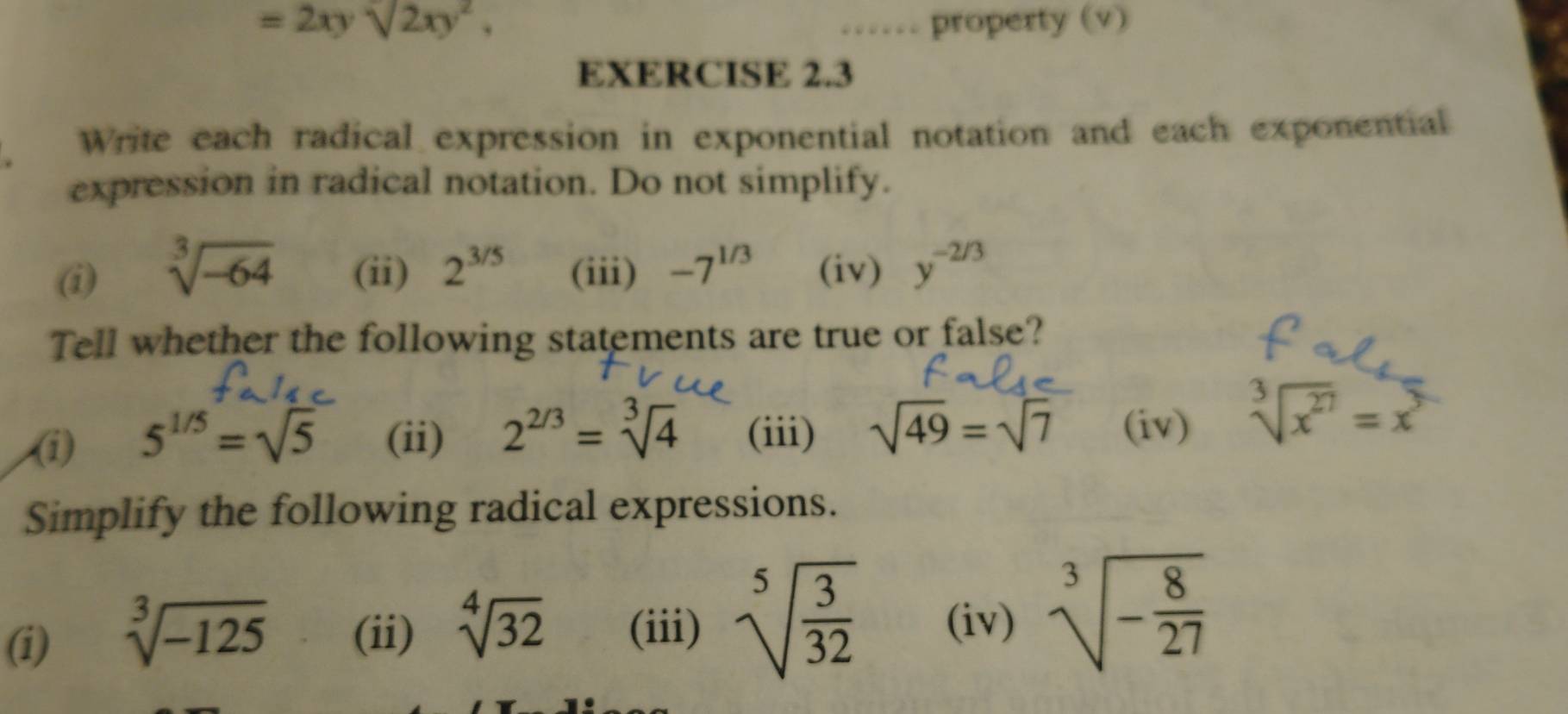 =2xysqrt[,](2xy^2), …… property (v) 
EXERCISE 2.3 
Write each radical expression in exponential notation and each exponential 
expression in radical notation. Do not simplify. 
(i) sqrt[3](-64) (ii) 2^(3/5) (iii) -7^(1/3) (iv) y^(-2/3)
Tell whether the following statements are true or false? 
(i) 5^(1/5)=sqrt(5) (ii) 2^(2/3)=sqrt[3](4) (iii) sqrt(49)=sqrt(7) (iv) sqrt[3](x^(27))=x^3
Simplify the following radical expressions. 
(i) sqrt[3](-125) (ii) sqrt[4](32) (iii) sqrt[5](frac 3)32 (iv) sqrt[3](-frac 8)27