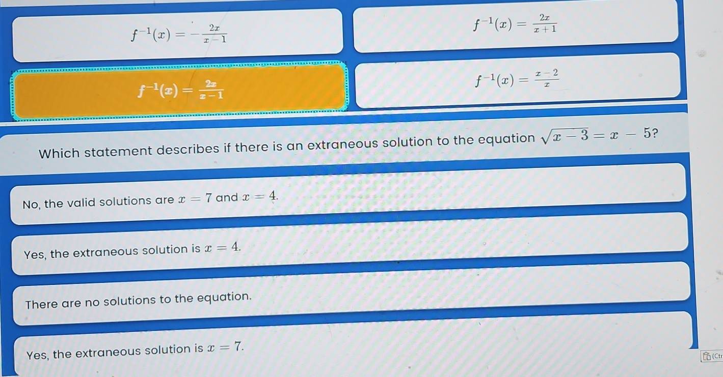 f^(-1)(x)=- 2x/x-1 
f^(-1)(x)= 2x/x+1 
f^(-1)(x)= 2x/x-1 
f^(-1)(x)= (x-2)/x 
Which statement describes if there is an extraneous solution to the equation sqrt(x-3)=x-5 ?
No, the valid solutions are x=7 and x=4.
Yes, the extraneous solution is x=4.
There are no solutions to the equation.
Yes, the extraneous solution is x=7. 
(Ctr