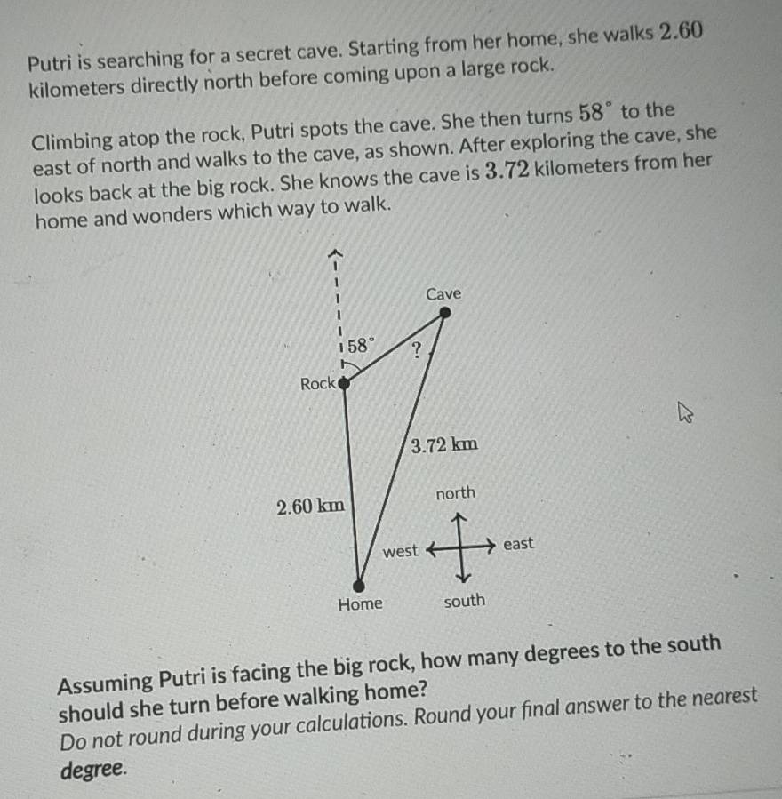 Putri is searching for a secret cave. Starting from her home, she walks 2.60
kilometers directly north before coming upon a large rock.
Climbing atop the rock, Putri spots the cave. She then turns 58° to the
east of north and walks to the cave, as shown. After exploring the cave, she
looks back at the big rock. She knows the cave is 3.72 kilometers from her
home and wonders which way to walk.
Assuming Putri is facing the big rock, how many degrees to the south
should she turn before walking home?
Do not round during your calculations. Round your final answer to the nearest
degree.