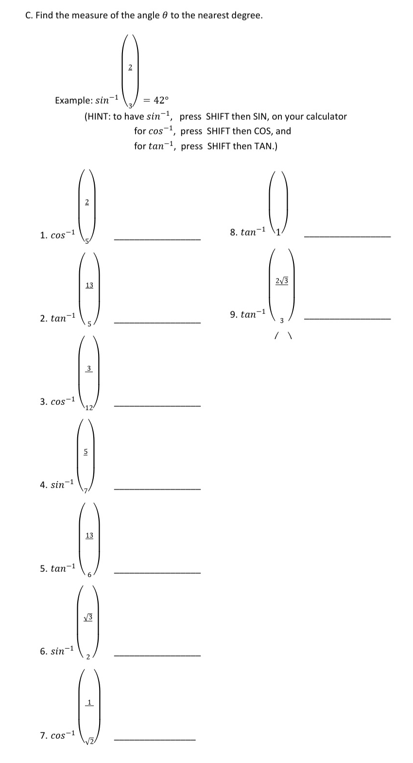 Find the measure of the angle θ to the nearest degree.
sin^(-1)
, press SHIFT then SIN, on your calculator
forcos^(-1) , press SHIFT then COS, and
for tan^(-1) , press SHIFT then TAN.)
2
1. cos^(-1)
_8. tan^(-1)
_
13
2. tan^(-1)
_9 f_in)n+beginpmatrix x_3 yendpmatrix  _
3. cos^(-1)
_
5
4. sin^(-1)
_
5. tan^(-1)(2) _
6. sin^(-1)(3) _
7 cos^(-1)beginpmatrix 1) _