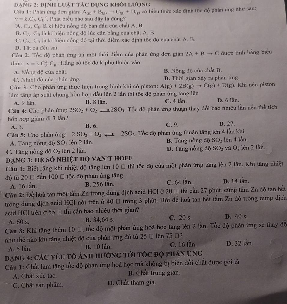 Đạng 2: định luật tác đụng khỏi lượng
Câu 1: Phản ứng đơn giản: A_(g)+B_(g)to C_(g)+D_(g) có biểu thức xác định tốc độ phản ứng như sau:
v=k.C_A.C_B^(2. Phát biểu nào sau đây là đúng?
A. C_A),C_B là kí hiệu nồng độ ban đầu của chất A, B.
B. C_A, C_B là kí hiệu nồng độ lúc cân bằng của chất A, B.
C. C_A,C_B là kí hiệu nồng độ tại thời điểm xác định tốc độ của chất A, B.
D. Tất cả đều sai.
Câu 2: Tốc độ phản ứng tại một thời điểm của phản ứng đơn giản 2A+Bto C được tính bằng biểu
thức: V=k.C_A^(2.C_B). Hằng số tốc độ k phụ thuộc vào
A. Nồng độ của chất. B. Nồng độ của chất B.
C. Nhiệt độ của phản ứng. D. Thời gian xảy ra phản ứng.
Câu 3: Cho phản ứng thực hiện trong bình khí có piston: A(g)+2B(g)to C(g)+D(g). Khi nén piston
làm tăng áp suất chung hỗn hợp đầu lên 2 lần thì tốc độ phản ứng tăng lên
A. 9 lần. B. 8 lần. C. 4 lần. D. 6 lần.
Câu 4: Cho phản ứng: 2SO_2+O_2leftharpoons 2SO_3. Tốc độ phản ứng thuận thay đổi bao nhiêu lần nếu thể tích
hỗn hợp giảm đi 3 lần?
A. 3. B. 6. C. 9. D. 27.
Câu 5: Cho phản ứng: 2SO_2+O_2 2SO_3. Tốc độ phản ứng thuận tăng lên 4 lần khi
A. Tăng nồng độ SO_2 lên 2 lần. B. Tăng nồng độ SO_2 lên 4 lần.
C. Tăng nồng độ O_2 lên 2 lần. D. Tăng nồng độ SO_2 và O_2 lên 2 lần.
Dạng 3: hệ số nhiệt độ van't hoff
Câu 1: Biết rằng khi nhiệt độ tăng lên 10 % thì tốc độ của một phản ứng tăng lên 2 lần. Khi tăng nhiệt
độ từ 20 0 đến 100 % tốc độ phản ứng tăng
A. 16 lần. B. 256 lần. C. 64 lần. D. 14 lần.
Câu 2: Để hoà tan một tấm Zn trong dung dịch acid HCl ở 20 % thì cần 27 phút, cũng tấm Zn đó tan hết
trong dung dịch acid HCl nói trên ở 40 Đ trong 3 phút. Hỏi để hoà tan hết tấm Zn đó trong dung dịch
acid HCl trên ở 55 % thì cần bao nhiêu thời gian?
A. 60 s. B. 34,64 s.
C. 20 s. D. 40 s.
Câu 3: Khi tăng thêm 10 %, tốc độ một phản ứng hoá học tăng lên 2 lần. Tốc độ phản ứng sẽ thay đổ
như thế nào khi tăng nhiệt độ của phản ứng đó từ 25 % lên 75 Đ?
A. 5 lần. B. 10 lần. C. 16 lần. D. 32 lần.
DạnG 4: CáC YÉU TÓ ảNH HưởnG tới tÓc đọ phâN ứng
Câu 1: Chất làm tăng tốc độ phản ứng hoá học mà không bị biến đổi chất được gọi là
A. Chất xúc tác. B. Chất trung gian.
C. Chất sản phầm. D. Chất tham gia.