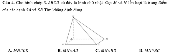 Cho hình chóp S. ABCD có đáy là hình chữ nhật. Gọi M và N lần lượt là trung điểm
của các cạnh SA và SB.Tìm khẳng định đúng.
A. MN//CD B. MNparallel AD. C. MNparallel BD. D. MNparallel BC.