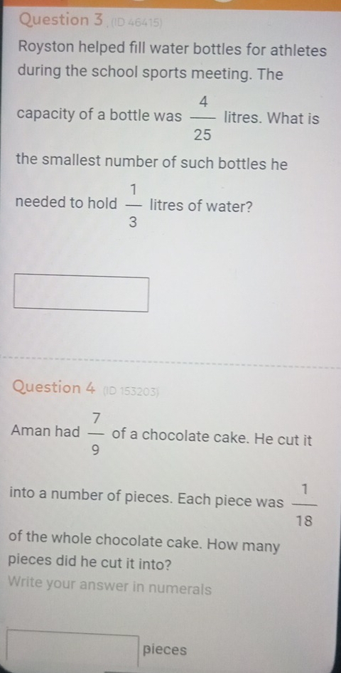 (ID 46415) 
Royston helped fill water bottles for athletes 
during the school sports meeting. The 
capacity of a bottle was  4/25  litres. What is 
the smallest number of such bottles he 
needed to hold  1/3  litres of water? 
Question 4 (ID 153203) 
Aman had  7/9  of a chocolate cake. He cut it 
into a number of pieces. Each piece was  1/18 
of the whole chocolate cake. How many 
pieces did he cut it into? 
Write your answer in numerals 
pieces