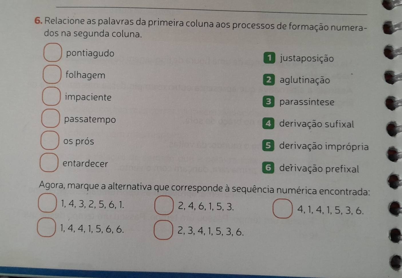 Relacione as palavras da primeira coluna aos processos de formação numera-
dos na segunda coluna.
pontiagudo 1 justaposição
folhagem
2 aglutinação
impaciente
B parassintese
passatempo 4 derivação sufixal
os prós 5 derivação imprópria
entardecer 6 derivação prefixal
Agora, marque a alternativa que corresponde à sequência numérica encontrada:
1, 4, 3, 2, 5, 6, 1. 2, 4, 6, 1, 5, 3. 4, 1, 4, 1, 5, 3, 6.
1, 4, 4, 1, 5, 6, 6. 2, 3, 4, 1, 5, 3, 6.