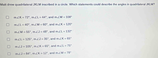 Matt drew quadrilateral JKLM inscribed in a circle. Which statements could describe the angles in quadrilateral JKLM?
m∠ K=72°, m∠ L=44° , and m∠ M=108°
m∠ L=40°, m∠ M=60° , and m∠ K=120°
m∠ M=55°, m∠ J=48° , and m∠ L=132°
m∠ L=125°, m∠ J=35° , and m∠ K=65°
m∠ J=105°, m∠ K=65° , and m∠ L=75°
m∠ J=84°, m∠ K=12° , and m∠ M=78°