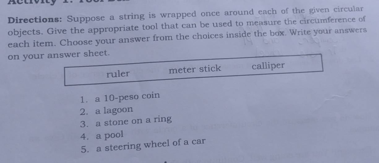 Directions: Suppose a string is wrapped once around each of the given circular 
objects. Give the appropriate tool that can be used to measure the circumference of 
each item. Choose your answer from the choices inside the box. Write your answers 
on your answer sheet. 
ruler meter stick calliper 
1. a 10-peso coin 
2. a lagoon 
3. a stone on a ring 
4. a pool 
5. a steering wheel of a car