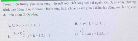 Trong hiện tượng giao thoa sóng trên mặt một chất lông với hai nguồn O_1, O_2 có cùng phương
trình dao động là u_0= acosor, bước sông là λ. Khoảng cách giữa 2 điểm dao động với biên độ cực
đại trên đoạn O_1O_2 bàng
A. kλ (với k=1,2,3,...).
B.  lambda /2 _(voik=1,2,3...).
C. (2k+1) lambda /2  (với k=1,2,3,...). D. k lambda /2 _(voik=1,2,3...).