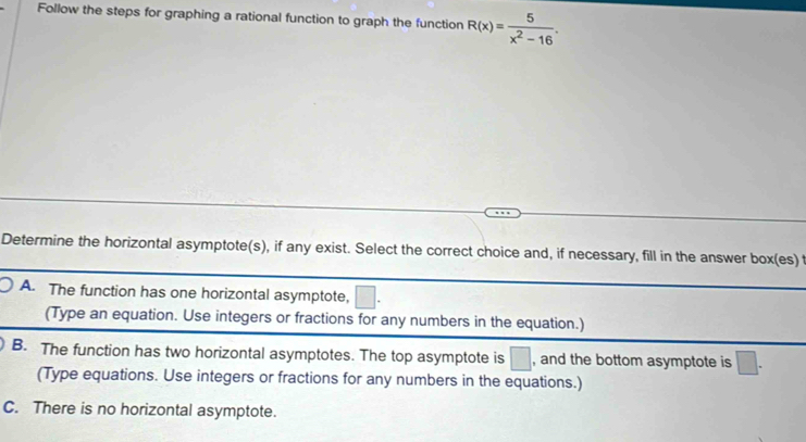 Follow the steps for graphing a rational function to graph the function R(x)= 5/x^2-16 . 
Determine the horizontal asymptote(s), if any exist. Select the correct choice and, if necessary, fill in the answer box(es) t
A. The function has one horizontal asymptote,
(Type an equation. Use integers or fractions for any numbers in the equation.)
B. The function has two horizontal asymptotes. The top asymptote is □ , and the bottom asymptote is □. 
(Type equations. Use integers or fractions for any numbers in the equations.)
C. There is no horizontal asymptote.