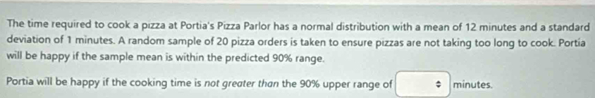 The time required to cook a pizza at Portia's Pizza Parlor has a normal distribution with a mean of 12 minutes and a standard 
deviation of 1 minutes. A random sample of 20 pizza orders is taken to ensure pizzas are not taking too long to cook. Portía 
will be happy if the sample mean is within the predicted 90% range. 
Portia will be happy if the cooking time is not greater than the 90% upper range of minutes.