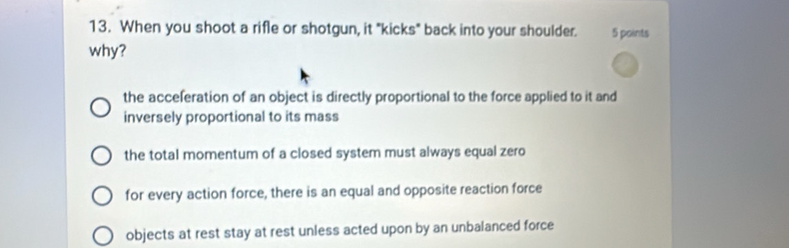 When you shoot a rifle or shotgun, it "kicks" back into your shoulder. 5 points
why?
the acceferation of an object is directly proportional to the force applied to it and
inversely proportional to its mass
the total momentum of a closed system must always equal zero
for every action force, there is an equal and opposite reaction force
objects at rest stay at rest unless acted upon by an unbalanced force