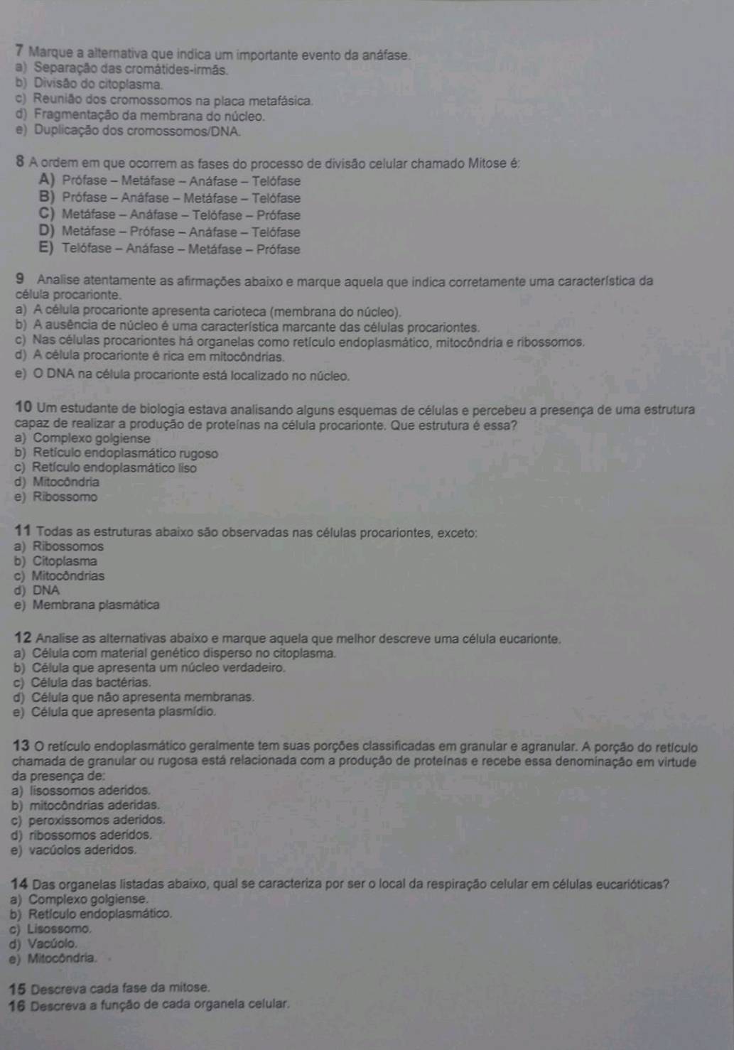 Marque a alternativa que indica um importante evento da anáfase.
a) Separação das cromátides-irmãs.
b) Divisão do citoplasma.
c) Reunião dos cromossomos na placa metafásica.
d) Fragmentação da membrana do núcleo.
e) Duplicação dos cromossomos/DNA.
8 A ordem em que ocorrem as fases do processo de divisão celular chamado Mitose é;
A) Prófase - Metáfase - Anáfase - Telófase
B) Prófase - Anáfase - Metáfase - Telófase
C) Metáfase - Anáfase - Telófase - Prófase
D) Metáfase - Prófase - Anáfase - Telófase
E) Telófase - Anáfase - Metáfase - Prófase
9 Analise atentamente as afirmações abaixo e marque aquela que indica corretamente uma característica da
célula procarionte.
a) A célula procarionte apresenta carioteca (membrana do núcleo).
b) A ausência de núcleo é uma característica marcante das células procariontes.
c) Nas células procariontes há organelas como retículo endoplasmático, mitocôndria e ribossomos.
d) A célula procarionte é rica em mitocôndrias.
e) O DNA na célula procarionte está localizado no núcleo.
10 Um estudante de biologia estava analisando alguns esquemas de células e percebeu a presença de uma estrutura
capaz de realizar a produção de proteínas na célula procarionte. Que estrutura é essa?
a) Complexo golgiense
b) Retículo endoplasmático rugoso
c) Retículo endoplasmático liso
d) Mitocôndria
e) Ribossomo
11 Todas as estruturas abaixo são observadas nas células procariontes, exceto:
a) Ribossomos
b) Citoplasma
c) Mitocôndrias
d) DNA
e) Membrana plasmática
12 Analise as alternativas abaixo e marque aquela que melhor descreve uma célula eucarionte.
a) Célula com material genético disperso no citoplasma.
b) Célula que apresenta um núcleo verdadeiro.
c) Célula das bactérias.
d) Célula que não apresenta membranas.
e) Célula que apresenta plasmídio.
13 O retículo endoplasmático geralmente tem suas porções classificadas em granular e agranular. A porção do retículo
chamada de granular ou rugosa está relacionada com a produção de proteínas e recebe essa denominação em virtude
da presença de:
a) lisossomos aderidos.
b) mitocôndrias aderidas.
c) peroxissomos aderidos.
d) ribossomos aderidos.
e) vacúolos aderidos.
14 Das organelas listadas abaixo, qual se caracteriza por ser o local da respiração celular em células eucarióticas?
a) Complexo golgiense.
b) Retículo endoplasmático.
c) Lisossomo.
d) Vacúolo.
e) Mitocôndria.
15 Descreva cada fase da mitose.
16 Descreva a função de cada organela celular.