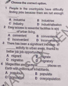 Choose the correct option.
1 People in the countryside have difficully
finding jobs because there are not enough
_、
A industrial B industries
C industry D industrialisation
2 Easy access to essential facilities is a(n)
_of urban living.
A convenient B convenience
C inconvenient D inconvenience
3 There has been a significant increase in
_aclivity to urban areas, thanks to
better job job opportunitles.
A migrant B migrate
C migration D migratory
4 Megacities are the most _places on
Earth with millions of inhabitants.
A populous B populate
C population D overpopulation