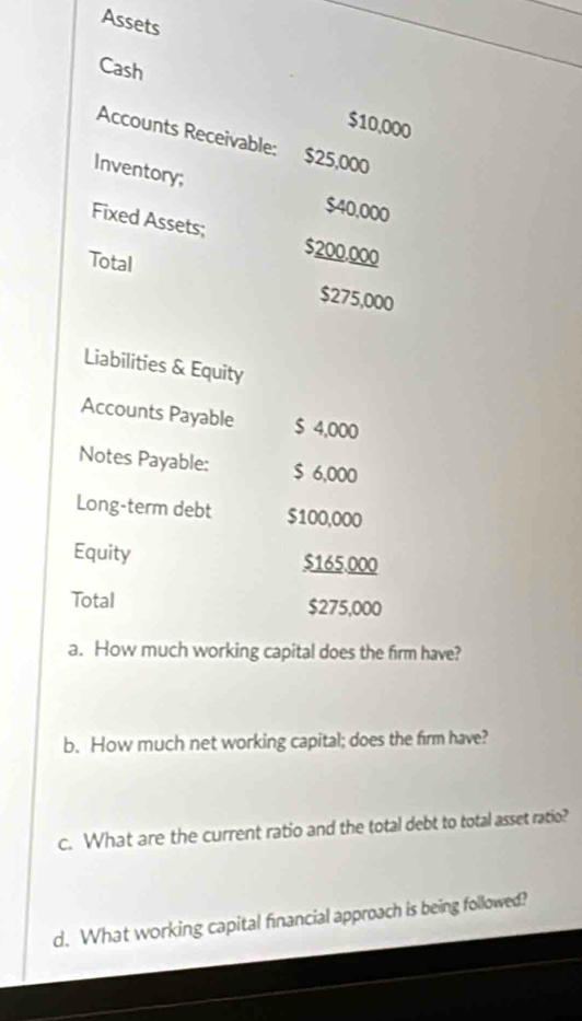 Assets 
Cash
$10,000
Accounts Receivable: $25,000
Inventory;
$40,000
Fixed Assets; $200.000
Total $275,000
Liabilities & Equity 
Accounts Payable $ 4,000
Notes Payable: $ 6,000
Long-term debt $100,000
Equity $165.000
Total $275,000
a. How much working capital does the firm have? 
b. How much net working capital; does the firm have? 
c. What are the current ratio and the total debt to total asset ratio? 
d. What working capital financial approach is being followed?