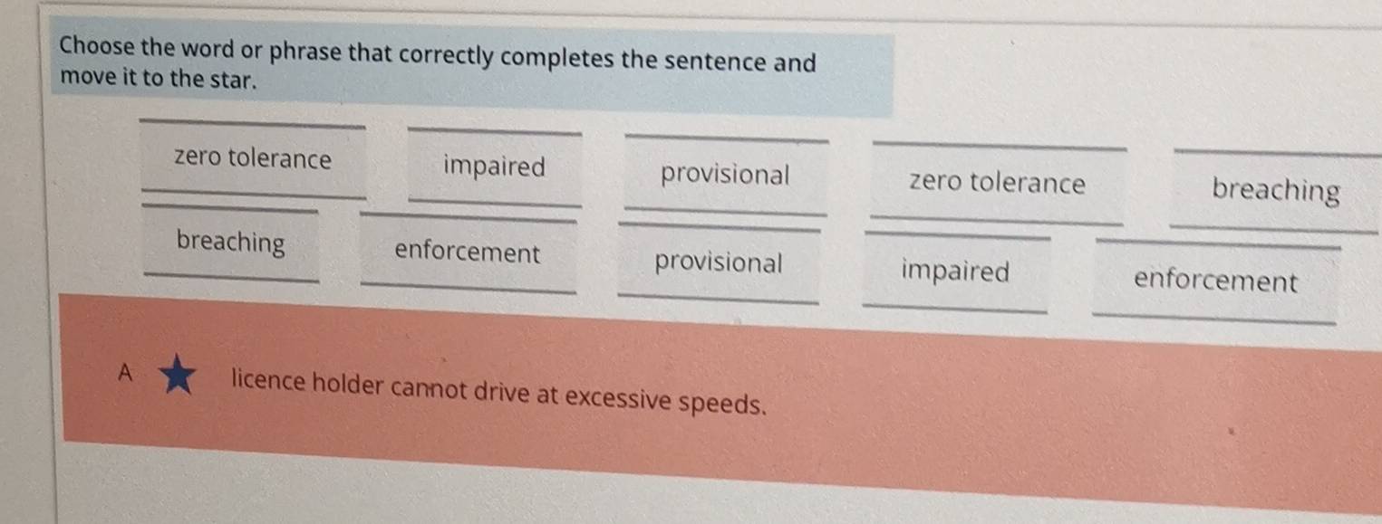 Choose the word or phrase that correctly completes the sentence and
move it to the star.
_
_
_
_
_
_
_
_
_zero tolerance _impaired zero tolerance breaching
provisional
_
_
_breaching _enforcement impaired enforcement
provisional
_
A licence holder cannot drive at excessive speeds.