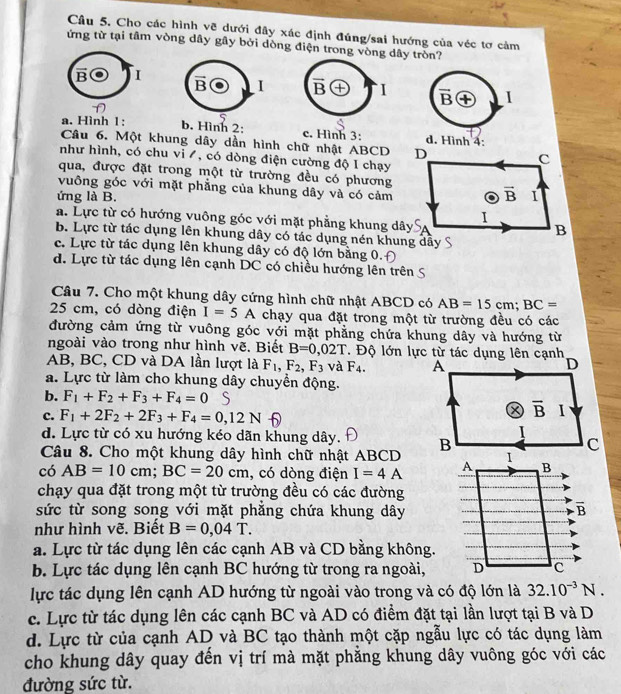 Cho các hình vẽ dưới đây xác định đúng/sai hướng của véc tơ cảm
ứng từ tại tâm vòng dây gây bởi dòng điện trong vòng dây tròn?
B I vector B 4 I overline B I
D
a. Hình 1: b. Hình 2: c. Hình 3: d. Hình 4:
Câu 6. Một khung dây dần hình chữ nhật ABCD
như hình, có chu vi /, có dòng điện cường độ I chạy
qua, được đặt trong một từ trường đều có phương
vuông góc với mặt phẳng của khung dây và có cảm
ứng là B.
a. Lực từ có hướng vuông góc với mặt phẳng khung dây
b. Lực từ tác dụng lên khung dây có tác dụng nén khung dẫy
c. Lực từ tác dụng lên khung dây có độ lớn bằng 0.
d. Lực từ tác dụng lên cạnh DC có chiều hướng lên trên S
Câu 7. Cho một khung dây cứng hình chữ nhật ABCD có AB=15cm;BC=
25 cm, có dòng điện I=5A chạy qua đặt trong một từ trường đều có các
đường cảm ứng từ vuông góc với mặt phẳng chứa khung dây và hướng từ
ngoài vào trong như hình vẽ. Biết B=0,02T * Độ lớn lực từ tác dụng lên cạnh
AB, BC, CD và DA lần lượt là F_1,F_2,F_3 và F_4. A D
a. Lực từ làm cho khung dây chuyển động.
b. F_1+F_2+F_3+F_4=0 S
c. F_1+2F_2+2F_3+F_4=0,12N
overline B I
d. Lực từ có xu hướng kéo dãn khung dây.  
Câu 8. Cho một khung dây hình chữ nhật ABCD
có AB=10cm;BC=20cm , có dòng điện I=4A
chạy qua đặt trong một từ trường đều có các đường
sức từ song song với mặt phăng chứa khung dây
như hình vẽ. Biết B=0,04T.
a. Lực từ tác dụng lên các cạnh AB và CD bằng không.
b. Lực tác dụng lên cạnh BC hướng từ trong ra ngoài,
lực tác dụng lên cạnh AD hướng từ ngoài vào trong và có độ lớn là 32.10^(-3)N.
c. Lực từ tác dụng lên các cạnh BC và AD có điểm đặt tại lần lượt tại B và D
d. Lực từ của cạnh AD và BC tạo thành một cặp ngẫu lực có tác dụng làm
cho khung dây quay đến vị trí mà mặt phẳng khung dây vuông góc với các
đường sức từ.