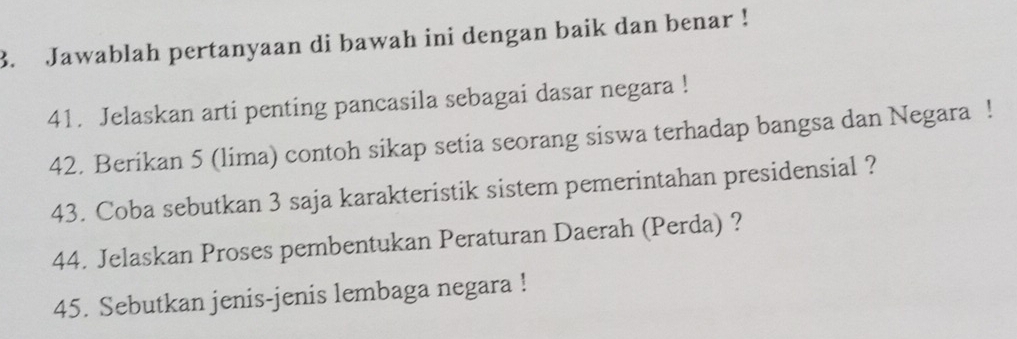 Jawablah pertanyaan di bawah ini dengan baik dan benar ! 
41. Jelaskan arti penting pancasila sebagai dasar negara ! 
42. Berikan 5 (lima) contoh sikap setia seorang siswa terhadap bangsa dan Negara ! 
43. Coba sebutkan 3 saja karakteristik sistem pemerintahan presidensial ? 
44. Jelaskan Proses pembentukan Peraturan Daerah (Perda) ? 
45. Sebutkan jenis-jenis lembaga negara !