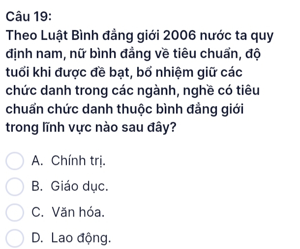 Theo Luật Bình đẳng giới 2006 nước ta quy
định nam, nữ bình đẳng về tiêu chuẩn, độ
tuổi khi được đề bạt, bổ nhiệm giữ các
chức danh trong các ngành, nghề có tiêu
chuẩn chức danh thuộc bình đẳng giới
trong lĩnh vực nào sau đây?
A. Chính trị.
B. Giáo dục.
C. Văn hóa.
D. Lao động.