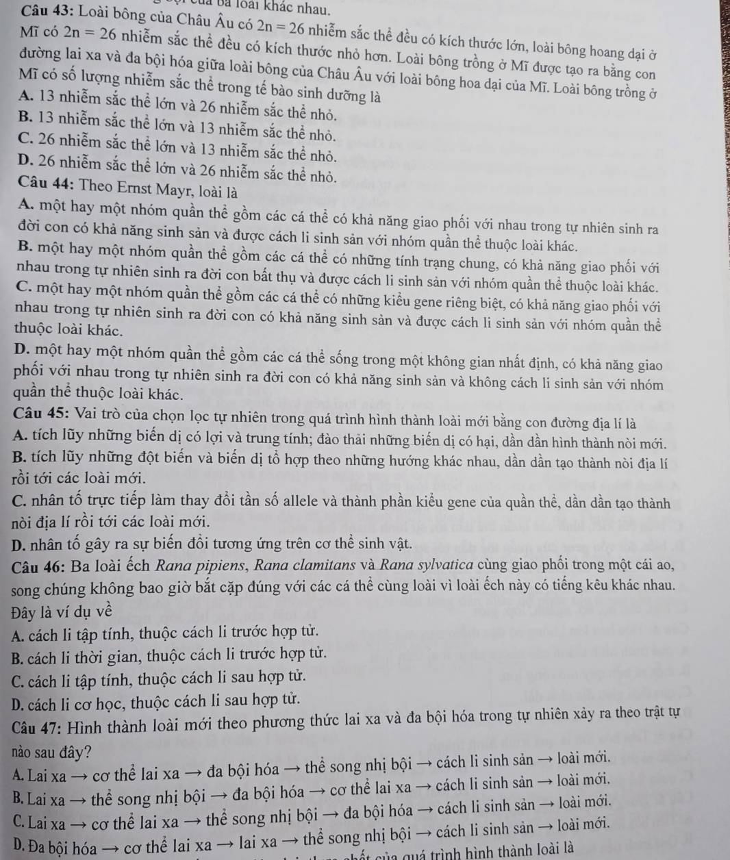 Của Ba loài khác nhau.
Câu 43: Loài bông của Châu Âu có 2n=26 nhiễm sắc thể đều có kích thước lớn, loài bông hoang dại ở
Mĩ có 2n=26 nhiễm sắc thể đều có kích thước nhỏ hơn. Loài bông trồng ở Mĩ được tạo ra bằng con
đường lai xa và đa bội hóa giữa loài bông của Châu Âu với loài bông hoa dại của Mĩ. Loài bông trồng ở
Mĩ có số lượng nhiễm sắc thể trong tế bào sinh dưỡng là
A. 13 nhiễm sắc thể lớn và 26 nhiễm sắc thể nhỏ.
B. 13 nhiễm sắc thể lớn và 13 nhiễm sắc thể nhỏ.
C. 26 nhiễm sắc thể lớn và 13 nhiễm sắc thể nhỏ.
D. 26 nhiễm sắc thể lớn và 26 nhiễm sắc thể nhỏ.
Câu 44: Theo Ernst Mayr, loài là
A. một hay một nhóm quần thể gồm các cá thể có khả năng giao phối với nhau trong tự nhiên sinh ra
đời con có khả năng sinh sản và được cách li sinh sản với nhóm quần thể thuộc loài khác.
B. một hay một nhóm quần thể gồm các cá thể có những tính trạng chung, có khả năng giao phối với
nhau trong tự nhiên sinh ra đời con bất thụ và được cách li sinh sản với nhóm quần thể thuộc loài khác.
C. một hay một nhóm quần thể gồm các cá thể có những kiểu gene riêng biệt, có khả năng giao phối với
nhau trong tự nhiên sinh ra đời con có khả năng sinh sản và được cách li sinh sản với nhóm quần thể
thuộc loài khác.
D. một hay một nhóm quần thể gồm các cá thể sống trong một không gian nhất định, có khả năng giao
phối với nhau trong tự nhiên sinh ra đời con có khả năng sinh sản và không cách li sinh sản với nhóm
quần thể thuộc loài khác.
Câu 45: Vai trò của chọn lọc tự nhiên trong quá trình hình thành loài mới bằng con đường địa lí là
A. tích lũy những biến dị có lợi và trung tính; đào thải những biến dị có hại, dần dần hình thành nòi mới.
B. tích lũy những đột biến và biến dị tổ hợp theo những hướng khác nhau, dần dần tạo thành nòi địa lí
rồi tới các loài mới.
C. nhân tố trực tiếp làm thay đổi tần số allele và thành phần kiểu gene của quần thể, dần dần tạo thành
nòi địa lí rồi tới các loài mới.
D. nhân tố gây ra sự biến đổi tương ứng trên cơ thể sinh vật.
Câu 46: Ba loài ếch Rana pipiens, Rana clamitans và Rana sylvatica cùng giao phối trong một cái ao,
song chúng không bao giờ bắt cặp đúng với các cá thể cùng loài vì loài ếch này có tiếng kêu khác nhau.
Đây là ví dụ về
A. cách li tập tính, thuộc cách li trước hợp tử.
B. cách li thời gian, thuộc cách li trước hợp tử.
C. cách li tập tính, thuộc cách li sau hợp tử.
D. cách li cơ học, thuộc cách li sau hợp tử.
Câu 47: Hình thành loài mới theo phương thức lai xa và đa bội hóa trong tự nhiên xảy ra theo trật tự
nào sau đây?
A. Lai xa → cơ thể lai xa → đa bội hóa → thể song nhị bội → cách li sinh sản → loài mới.
B. Lai xa → thể song nhị bội → đa bội hóa → cơ thể lai xa → cách li sinh sản → loài mới.
C.Lai xa → cơ thể lai xa → thể song nhị bội → đa bội hóa → cách li sinh sản → loài mới.
D. Đa bội hóa → cơ thể lai xa → lai xa → thể song nhị bội → cách li sinh sản → loài mới.
chết của quá trình hình thành loài là