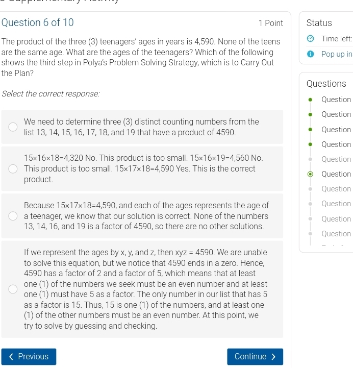 Status
The product of the three (3) teenagers’ ages in years is 4,590. None of the teens Time left:
are the same age. What are the ages of the teenagers? Which of the following Pop up in
shows the third step in Polya's Problem Solving Strategy, which is to Carry Out
the Plan?
Questions
Select the correct response:
Question
Question
We need to determine three (3) distinct counting numbers from the
list 13, 14, 15, 16, 17, 18, and 19 that have a product of 4590. Question
Question
15* 16* 18=4,320 No. This product is too small. 15* 16* 19=4,560 A lo. Question
This product is too small. 15* 17* 18=4,590 Yes. This is the correct
Question
product.
Question
Because 15* 17* 18=4,590 , and each of the ages represents the age of Question
a teenager, we know that our solution is correct. None of the numbers Question
13, 14, 16, and 19 is a factor of 4590, so there are no other solutions.
Question
If we represent the ages by x, y, and z, then xyz=4590. We are unable
to solve this equation, but we notice that 4590 ends in a zero. Hence,
4590 has a factor of 2 and a factor of 5, which means that at least
one (1) of the numbers we seek must be an even number and at least
one (1) must have 5 as a factor. The only number in our list that has 5
as a factor is 15. Thus, 15 is one (1) of the numbers, and at least one
(1) of the other numbers must be an even number. At this point, we
try to solve by guessing and checking.
Previous Continue