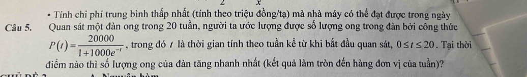 Tính chi phí trung bình thấp nhất (tính theo triệu đồng/tạ) mà nhà máy có thể đạt được trong ngày 
Câu 5. Quan sát một đàn ong trong 20 tuần, người ta ước lượng được số lượng ong trong đàn bởi công thức
P(t)= 20000/1+1000e^(-t)  , trong đó t là thời gian tính theo tuần kể từ khi bắt đầu quan sát, 0≤ t≤ 20 Tại thời 
đdiểm nào thì số lượng ong của đàn tăng nhanh nhất (kết quả làm tròn đến hàng đơn vị của tuần)?