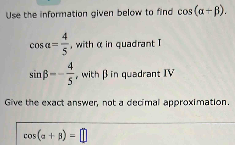 Use the information given below to find cos (alpha +beta ).
cos alpha = 4/5  , with α in quadrant I
sin beta =- 4/5  , with β in quadrant IV 
Give the exact answer, not a decimal approximation.
cos (alpha +beta )=□