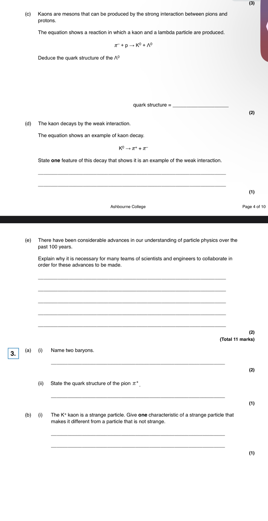 (3) 
(c) Kaons are mesons that can be produced by the strong interaction between pions and 
protons. 
The equation shows a reaction in which a kaon and a lambda particle are produced.
π^-+pto K^0+wedge^0
Deduce the guark structure of the. 1°
quark structure =_ 
(2) 
(d) The kaon decays by the weak interaction. 
The equation shows an example of kaon decay.
K^0to π^++π
State one feature of this decay that shows it is an example of the weak interaction. 
_ 
_ 
(1) 
Ashbourne College Page 4 of 10 
(e) There have been considerable advances in our understanding of particle physics over the 
past 100 years. 
Explain why it is necessary for many teams of scientists and engineers to collaborate in 
order for these advances to be made. 
_ 
_ 
_ 
_ 
_ 
(2) 
(Total 11 marks) 
3. (a) (i) Name two baryons. 
_ 
(2) 
(ii) State the quark structure of the pion π^+. 
_ 
(1) 
(b) (i) The K+ kaon is a strange particle. Give one characteristic of a strange particle that 
makes it different from a particle that is not strange. 
_ 
_ 
(1)