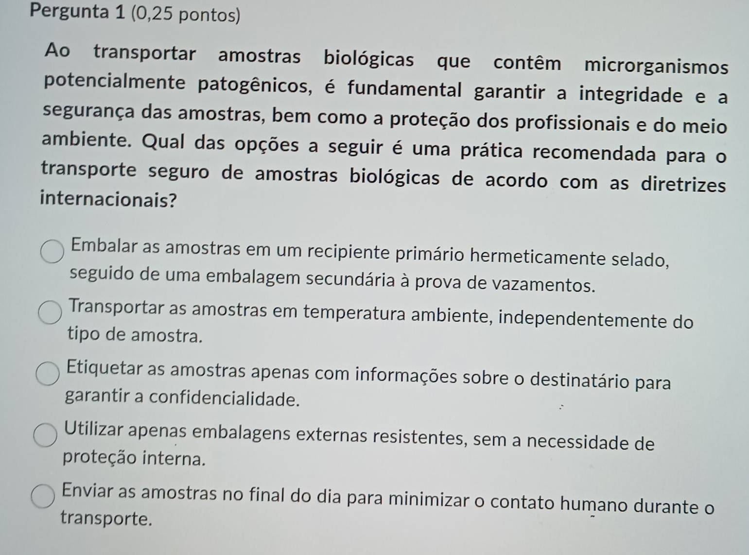 Pergunta 1 (0,25 pontos)
Ao transportar amostras biológicas que contêm microrganismos
potencialmente patogênicos, é fundamental garantir a integridade e a
segurança das amostras, bem como a proteção dos profissionais e do meio
ambiente. Qual das opções a seguir é uma prática recomendada para o
transporte seguro de amostras biológicas de acordo com as diretrizes
internacionais?
Embalar as amostras em um recipiente primário hermeticamente selado,
seguido de uma embalagem secundária à prova de vazamentos.
Transportar as amostras em temperatura ambiente, independentemente do
tipo de amostra.
Etiquetar as amostras apenas com informações sobre o destinatário para
garantir a confidencialidade.
Utilizar apenas embalagens externas resistentes, sem a necessidade de
proteção interna.
Enviar as amostras no final do dia para minimizar o contato humano durante o
transporte.