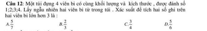 Một túi đựng 4 viên bi có cùng khối lượng và kích thước , được đánh số
1; 2; 3; 4. Lấy ngẫu nhiên hai viên bi từ trong túi . Xác suất đề tích hai số ghi trên
hai viện bi lớn hơn 3 là :
A.  5/7   2/3   3/4  D.  5/6 
B.
C.