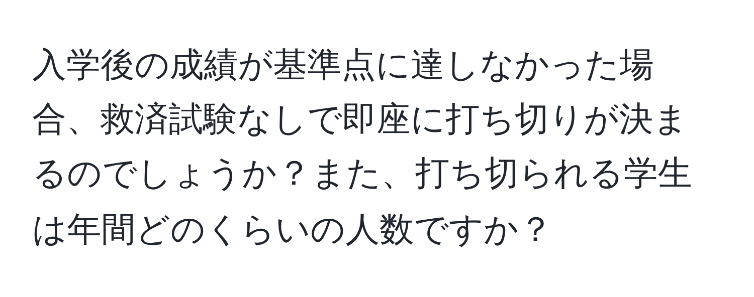 入学後の成績が基準点に達しなかった場合、救済試験なしで即座に打ち切りが決まるのでしょうか？また、打ち切られる学生は年間どのくらいの人数ですか？