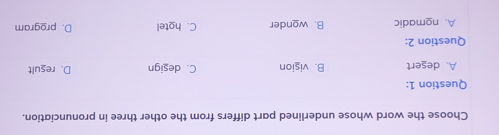 Choose the word whose underlined part differs from the other three in pronunciation.
Question 1:
A. desert B. vision C. design D. result
Question 2:
A. nomadic B. wonder C. hotel D. program