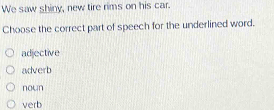 We saw shiny, new tire rims on his car.
Choose the correct part of speech for the underlined word.
adjective
adverb
noun
verb