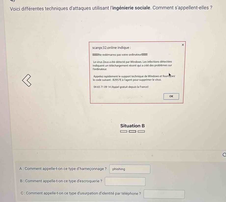 Voici différentes techniques d'attaques utilisant l'ingénierie sociale. Comment s'appellent-elles ?
×
scanpc32.online indique :
IINe redémarrez pas votre ordinateur 
Le virus Zeus a été détecté par Windows. Les infections détectées
indiquent un téléchargement récent qui a créé des problèmes sur
l'ordinateur.
Appelez rapidement le support technique de Windows et fourr sez
le code suivant : B2957E à l'agent pour supprimer le virus.
04 65 71 09 14 (Appel gratuit depuis la France)
OK
Situation B
A : Comment appelle-t-on ce type d'hameçonnage ? phishing □  
B : Comment appelle-t-on ce type d'escroquerie ? □ 
C : Comment appelle-t-on ce type d'usurpation d'identité par téléphone ? □