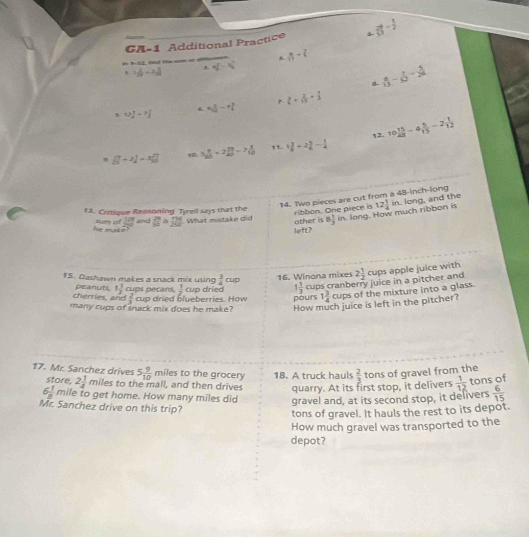 vector 8frac -12^((-frac 1)2)
GA-1 Additional Practice
 8/11 -dot (
In 3-52, fd the sam ast 4(-8)^circ 
 v_2029-v_3 ,
8 8- 7/20 - 5/20 
D.  2/5 + 2/15 + 1/3 
B 9 1/10 -5 3/4 
s 12 1/2 +7 1/3 
12. 10 15/48 -4 5/15 -2 1/12 
9 [ 7/3 +2]+3 7/10  50 5 9/80 +2 13/40 -7 3/10  11. 1 3/8 +2 5/6 - 1/4 
14. Two pieces are cut from a 48-inch-long
13. Critique Reasoning Tyrell says that the
ribbon. One piece is 12 1/4 in long, and the
sum of  128/250  and  28/50 a 156/250 . What mistake did other is 8 1/3  in. long. How much ribbon is
he make? left?
15. Dashawn makes a snack mix using  3/4 cup 16. Winona mixes 2 1/2 cups apple juice with
peanuts, 1 1/3  cups pecans,  1/2  cup dried
1 1/3  cups cranberry juice in a pitcher and
cherries, and  2/3  cup dried blueberries. How pours 1 3/4  cups of the mixture into a glass.
many cups of snack mix does he make?
How much juice is left in the pitcher?
17. Mr. Sanchez drives 5 9/10 m iles to the grocery 18. A truck hauls  2/3  tons of gravel from the
store, 2 1/4 mil es to the mall, and then drives quarry. At its first stop, it delivers  1/12  tons of
6 1/8  mile to get home. How many miles did
gravel and, at its second stop, it delivers  6/15 
Mr. Sanchez drive on this trip?
tons of gravel. It hauls the rest to its depot.
How much gravel was transported to the
depot?