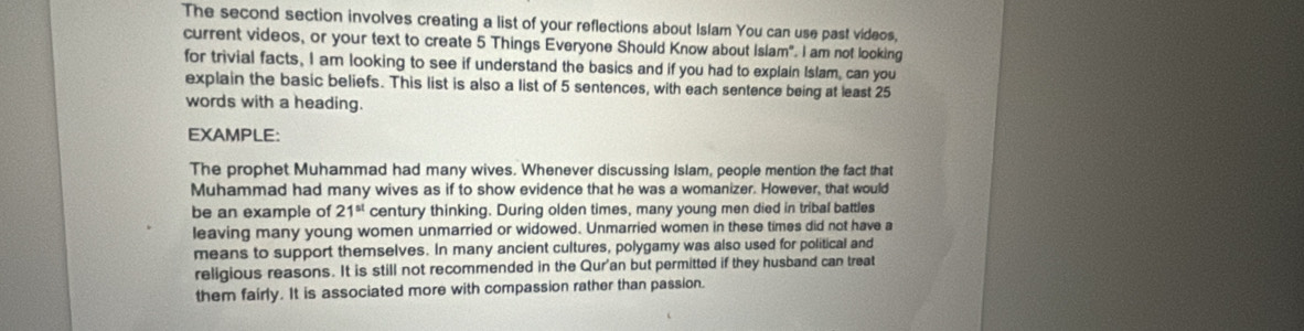 The second section involves creating a list of your reflections about Islam You can use past videos, 
current videos, or your text to create 5 Things Everyone Should Know about Islam". I am not looking 
for trivial facts, I am looking to see if understand the basics and if you had to explain Islam, can you 
explain the basic beliefs. This list is also a list of 5 sentences, with each sentence being at least 25
words with a heading. 
EXAMPLE: 
The prophet Muhammad had many wives. Whenever discussing Islam, people mention the fact that 
Muhammad had many wives as if to show evidence that he was a womanizer. However, that would 
be an example of 21^(st) century thinking. During olden times, many young men died in tribal battles 
leaving many young women unmarried or widowed. Unmarried women in these times did not have a 
means to support themselves. In many ancient cultures, polygamy was also used for political and 
religious reasons. It is still not recommended in the Qur'an but permitted if they husband can treat 
them fairly. It is associated more with compassion rather than passion.