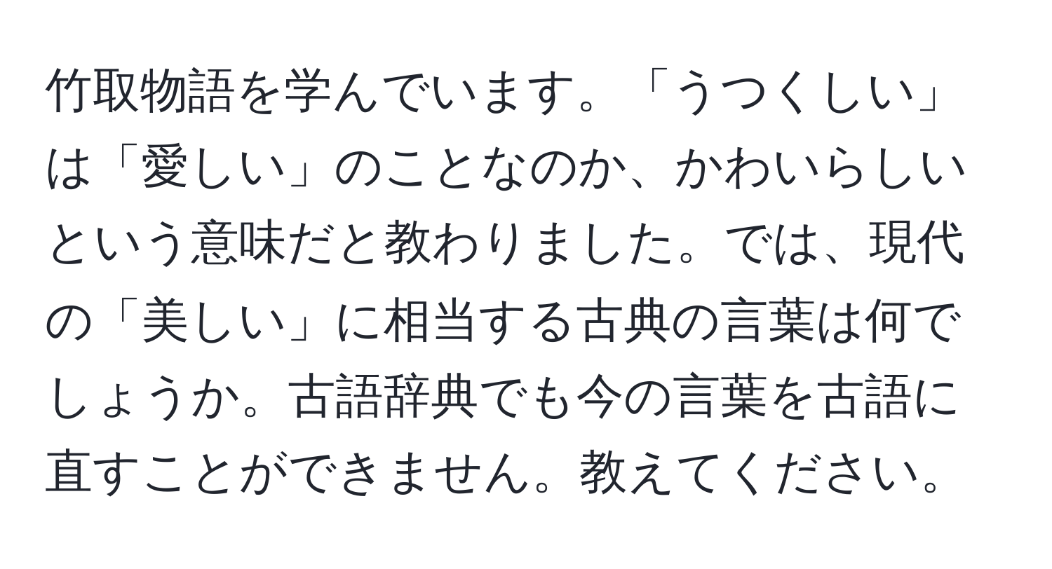 竹取物語を学んでいます。「うつくしい」は「愛しい」のことなのか、かわいらしいという意味だと教わりました。では、現代の「美しい」に相当する古典の言葉は何でしょうか。古語辞典でも今の言葉を古語に直すことができません。教えてください。