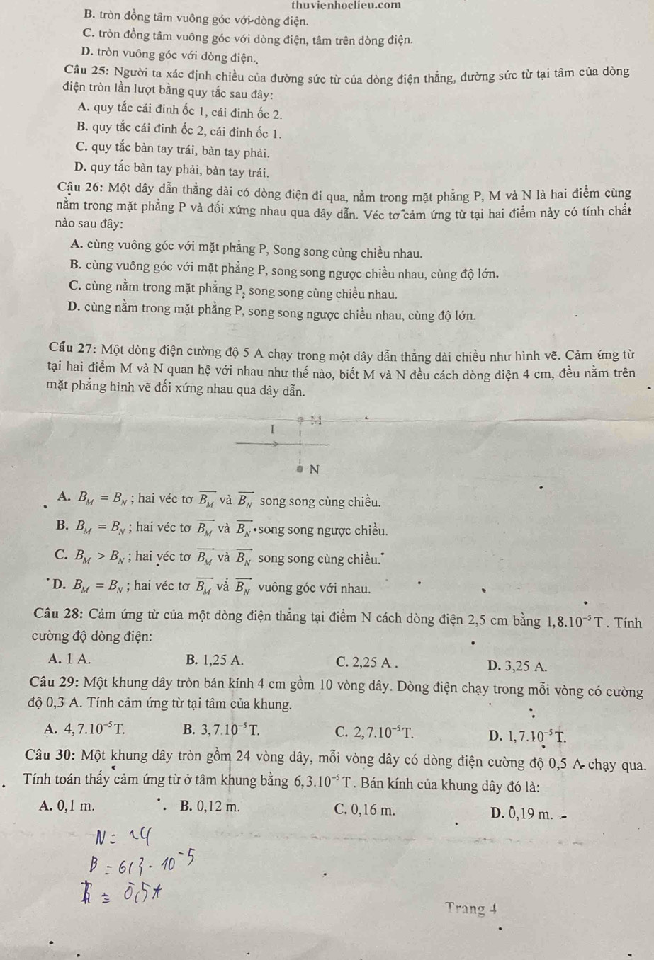 thuvienhoclieu.com
B. tròn đồng tâm vuông góc với dòng điện.
C. tròn đồng tâm vuông góc với dòng điện, tâm trên dòng điện.
D. tròn vuông góc với dòng điện.
Cầu 25: Người ta xác định chiều của đường sức từ của dòng điện thẳng, đường sức từ tại tâm của dòng
điện tròn lần lượt bằng quy tắc sau đây:
A. quy tắc cái đinh ốc 1, cái đinh ốc 2.
B. quy tắc cái đinh ốc 2, cái đinh ốc 1.
C. quy tắc bàn tay trái, bàn tay phải.
D. quy tắc bàn tay phải, bàn tay trái.
Cậu 26: Một dây dẫn thẳng dài có dòng điện đi qua, nằm trong mặt phẳng P, M và N là hai điễm cùng
nằm trong mặt phẳng P và đối xứng nhau qua dây dẫn. Véc tơ cảm ứng từ tại hai điểm này có tính chất
nào sau đây:
A. cùng vuông góc với mặt phẳng P, Song song cùng chiều nhau.
B. cùng vuông góc với mặt phẳng P, song song ngược chiều nhau, cùng độ lớn.
C. cùng nằm trong mặt phẳng P_2 song song cùng chiều nhau.
D. cùng nằm trong mặt phẳng P, song song ngược chiều nhau, cùng độ lớn.
Cầu 27: Một dòng điện cường độ 5 A chạy trong một dây dẫn thẳng dài chiều như hình vẽ. Cảm ứng từ
tạai hai điểm M và N quan hệ với nhau như thế nào, biết M và N đều cách dòng điện 4 cm, đều nằm trên
mặt phẳng hình vẽ đối xứng nhau qua dây dẫn.
M
I
N
A. B_M=B_N hai véc tơ overline B_M và vector B_N song song cùng chiều.
B. B_M=B_N; hai véc tơ overline B_M và vector B_N ·song song ngược chiều.
C. B_M>B_N; hai yéc tơ vector B_M và vector B_N song song cùng chiều."
D. B_M=B_N; hai véc tơ overline B_M và vector B_N vuông góc với nhau.
Câu 28: Cảm ứng từ của một dòng điện thẳng tại điểm N cách dòng điện 2,5 cm bằng 1,8.10^(-5)T. Tính
cường độ dòng điện:
A. 1 A. B. 1,25 A. C. 2,25 A . D. 3,25 A.
Câu 29: Một khung dây tròn bán kính 4 cm gồm 10 vòng dây. Dòng điện chạy trong mỗi vòng có cường
độ 0,3 A. Tính cảm ứng từ tại tâm của khung.
A. 4,7.10^(-5)T. B. 3,7.10^(-5)T. C. 2,7.10^(-5)T. D. 1,7.10^(-5)T.
Câu 30: Một khung dây tròn gồm 24 vòng dây, mỗi vòng dây có dòng điện cường độ 0,5 A chạy qua.
Tính toán thấy cảm ứng từ ở tâm khung bằng 6, ,3.10^(-5)T. Bán kính của khung dây đó là:
A. 0,1 m. . B. 0,12 m. C. 0,16 m. D. 0,19 m.