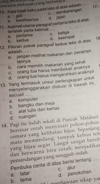 bewarna makanan yang berbahaya.
10. Kata tidak baku pada teks di atas adalah .... 17.
a. gizi c. sembarangan
b. kwalitasnya d. jajan
11. Kalimat utama paragraf pertama teks di atas
terletak pada kalimat _
a. pertama c. ketiga
b. kedua d. keempat
12. Pikiran pokok paragraf kedua teks di atas 18
adalah ....
a. jangan melihat makanan dari penampi-
lannya
b. cara memilih makanan yang sehat
c. orang tua harus membekali anaknya
d. orang tua harus mengarahkan anaknya
13. Yang termasuk unsur perlengkapan untuk
menyelenggarakan diskusi di bawah ini,
kecuali ....
a. komputer
b. bangku dan meja
c. alat tulis dan kertas
d. ruangan
14. Pagi itu indah sekali di Puncak. Matahari
bersinar cerah menyinari pohon-pohon
cemara yang kelihatan hijau. Sepanjang
mata memandang, tampak kebun teh
yang hijau segar. Langit sangat bersih
dan berwarna biru cerah, menjadikar
pemandangan yang sungguh indah.
Pembuka cerita di atas berisi tentang ....
a. latar c. alur
d. penokohan
b. tema nmbawaan sikap yar