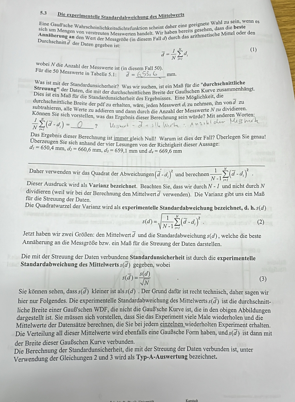 5.3 Die experimentelle Standardabweichung des Mittelwerts
Eine Gauß'sche Wahrscheinlichkeitsdichtefunktion scheint daher eine geeignete Wahl zu sein, wenn es
sich um Mengen von verstreuten Messwerten handelt. Wir haben bereits gesehen, dass die beste
Annäherung an den Wert der Messgröße (in diesem Fall d) durch das arithmetische Mittel oder den
Durchschnittä der Daten gegeben ist:
overline d= 1/N sumlimits _(i=l)^Nd_i
(1)
wobei N die Anzahl der Messwerte ist (in diesem Fall 50).
Für die 50 Messwerte in Tabelle 5.1: overline d= _
mm.
Was ist mit der Standardunsicherheit? Was wir suchen. ist ein Maß für die "durchschnittliche
Streuung'' der Daten, die mit der durchschnittlichen Breite der Gaußschen Kurve zusammenhängt.
Dies ist ein Maß für die Standardunsicherheit des Ergebnisses. Eine Möglichkeit, die
durchschnittliche Breite der pdf zu erhalten, wäre, jeden Messwert d zu nehmen, ihn von overline dzv
subtrahieren, alle Werte zu addieren und dann durch die Anzahl der Messwerte N zu dividieren.
Können Sie sich vorstellen, was das Ergebnis dieser Berechnung sein würde? Mit anderen Worten:
 1/N sumlimits _(i=l)^N(overline d-d_i)= _?
Das Ergebnis dieser Berechnung ist immer gleich Null! Warum ist dies der Fall? Überlegen Sie genau!
Überzeugen Sie sich anhand der vier Lesungen von der Richtigkeit dieser Aussage:
d_1=650,4mm,d_2=660,6mm,d_3=659 , 1 mm und d_4=669 9,6 mm
Daher verwenden wir das Quadrat der Abweichungen (overline d-d_i)^2 und berechnen  1/N-1 sumlimits _(i=1)^N(overline d-d_i)^2.
Dieser Ausdruck wird als Varianz bezeichnet. Beachten Sie, dass wir durch N-1 und nicht durch N
dividieren (weil wir bei der Berechnung den Mittelwert overline d verwenden). Die Varianz gibt uns ein Maß
für die Streuung der Daten.
Die Quadratwurzel der Varianz wird als experimentelle Standardabweichung bezeichnet, d. h. s(d)
s(d)=sqrt(frac 1)N-1sumlimits _(i=l)^N(overline d-d_i)^2.
(2)
Jetzt haben wir zwei Größen: den Mittelwert overline d und die Standardabweichung s(d) , welche die beste
Annäherung an die Messgröße bzw. ein Maß für die Streuung der Daten darstellen.
Die mit der Streuung der Daten verbundene Standardunsicherheit ist durch die experimentelle
Standardabweichung des Mittelwerts s(overline d) gegeben, wobei
s(overline d)= s(d)/sqrt(N) 
(3)
Sie können sehen, dass s() kleiner ist als s(d) . Der Grund dafür ist recht technisch, daher sagen wir
hier nur Folgendes. Die experimentelle Standardabweichung des Mittelwerts s(ā) ist die durchschnitt-
liche Breite einer Gauß'schen WDF, die nicht die Gauß'sche Kurve ist, die in den obigen Abbildungen
dargestellt ist. Sie müssen sich vorstellen, dass Sie das Experiment viele Male wiederholen und die
Mittelwerte der Datensätze berechnen, die Sie bei jedem einzelnen wiederholten Experiment erhalten.
Die Verteilung all dieser Mittelwerte wird ebenfalls eine Gaußsche Form haben, und s(overline d) ist dann mit
der Breite dieser Gaußschen Kurve verbunden.
Die Berechnung der Standardunsicherheit, die mit der Streuung der Daten verbunden ist, unter
Verwendung der Gleichungen 2 und 3 wird als Typ-A-Auswertung bezeichnet.