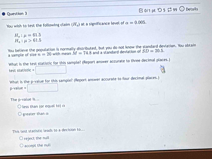 つ 5 $99 ① Details
You wish to test the following claim (H_a) at a significance level of alpha =0.005.
H_o:mu =61.5
H_a:mu >61.5
You believe the population is normally distributed, but you do not know the standard deviation. You obtain
a sample of size n=20 with mean M=74.8 and a standard deviation of SD=20.5. 
What is the test statistic for this sample? (Report answer accurate to three decimal places.)
test statistic □ 
What is the p -value for this sample? (Report answer accurate to four decimal places.)
p-value = □
The p -value is...
less than (or equal to) α
greater than α
This test statistic leads to a decision to...
reject the null
accept the null