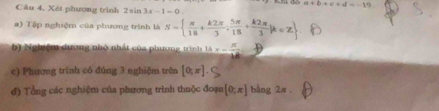 Kh do a+b+c+d=-19
Câu 4, Xét phương trình 2sin 3x-1=0. 
a) Tập nghiệm của phương trình là S=  π /18 + k2π /3 ; 5π /18 + k2π /3 |k∈ Z
b) Nghiệm dương nhỏ nhất của phương trình là x= π /18 
c) Phương trình có đúng 3 nghiệm trên [0;π ]
đ) Tổng các nghiệm của phương trình thuộc đoạn [0;π ] bàng 2π.