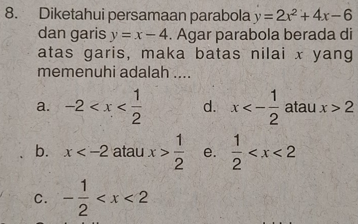 Diketahui persamaan parabola y=2x^2+4x-6
dan garis y=x-4. Agar parabola berada di
atas garis, maka batas nilai x yang
memenuhi adalah ....
a. -2 d. x<- 1/2  atau x>2
b. x atau x> 1/2  e.  1/2 
C. - 1/2 