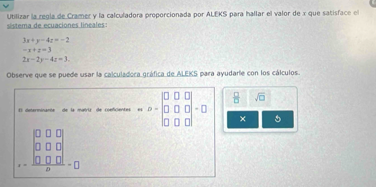 Utilizar la regla de Cramer y la calculadora proporcionada por ALEKS para hallar el valor de x que satisface el 
sistema de ecuaciones lineales:
3x+y-4z=-2
-x+z=3
2x-2y-4z=3. 
Observe que se puede usar la calculadora gráfica de ALEKS para ayudarle con los cálculos.
 □ /□   sqrt(□ ) 
El determinante de la matriz de coeficientes es =□
□ 
× 
=