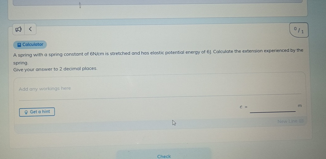 011 
# Calculator 
A spring with a spring constant of 6N/cm is stretched and has elastic potential energy of 6J. Calculate the extension experienced by the 
spring. 
Give your answer to 2 decimal places. 
Add any workings here
e=
m
Q Get a hint 
_ 
New Line = 
Check