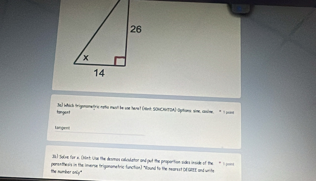 3a) Which trigonametric ratio must be use here? (Hint: SOHCAHTOA) Options: sine, cosine. * 1 point
tangent
tangent
3b) Solve for x. (Hint: Use the desmos calculator and put the proportion sides inside of the 1 point
parenthesis in the inverse trigonometric function) "Round to the nearest DEGREE and write
the number only"