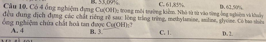 B. 53,09%. C. 61,85%. D. 62,50%.
Câu 10. Có 4 ống nghiệm đựng Cu(OH)_2 trong môi trường kiềm. Nhỏ từ từ vào từng ống nghiệm và khuấy
đều dung dịch đựng các chất riêng rẽ sau: lòng trắng trứng, methylamine, aniline, glycine. Có bao nhiều
ổng nghiệm chứa chất hoà tan được Cu(OH)_2 ?
A. 4 B. 3. C. 1. D. 2.