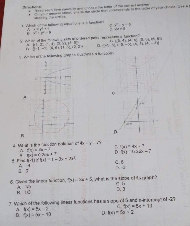 Directions
Read each item carefully and choose the letter of the correct answer.
On your answer sheet, shade the circle that corresponds to the letter of your choice. Use a
shading the circles.
1. Which of the following equations is a function?
C. x^2-y=6
A. x=y^2+4 D. 2x=5
B. x^2+y^2=9
2. Which of the following sets of ordered pairs represents a function?
C.  (3,4),(4,4),(6,5),(6,6)
A.  (1,2),(1,4),(3,2),(3,5)
B.  (-1,-1),(0,6),(1,5),(2,2) D.  (-5,5),(-5,-5),(4,4),(4,-4)
3. Which of the following graphs illustrates a function?
_
C.
A
D.
B.
4. What is the function notation of 4x-y=7 ?
C. f(x)=4x+7
A. f(x)=4x-7
B. f(x)=0.25x+7 D. f(x)=0.25x-7
5. Find f(-1) if f(x)=1-3x+2x^2. C. 6
A. -4 D. -3
B.0
6. Given the linear function, f(x)=3x+5 , what is the slope of its graph?
A. 1/5 C. 5
B. 1/3 D. 3
7. Which of the following linear functions has a slope of 5 and x-intercept of -2?
A. f(x)=5x-2
C. f(x)=5x+10
B. f(x)=5x-10
D. f(x)=5x+2