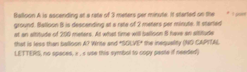 Belloon A is ascending at a rate of 3 meters par minute. It started on the * 1 pain 
ground. Balloon 8 is descending at a rate of 2 meters per minute. It started 
at an altitude of 200 meters. At what time will balloon B have an altitude 
that is lese than belloon A? Write and "SOLVE" the inequality (NO CAPTTAL 
LETTERS, no spacss, z , s use this symbol to copy pacte if needed)