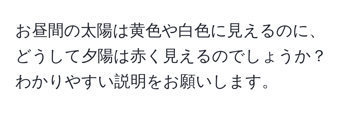 お昼間の太陽は黄色や白色に見えるのに、どうして夕陽は赤く見えるのでしょうか？わかりやすい説明をお願いします。