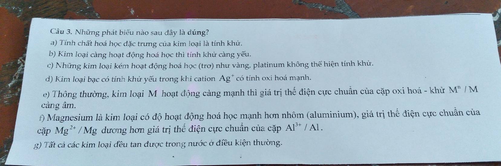 Những phát biểu nào sau đây là dúng?
a) Tính chất hoá học đặc trưng của kim loại là tính khử.
b) Kim loại càng hoạt động hoá học thì tính khử càng yếu.
c) Những kim loại kém hoạt động hoá học (trơ) như vàng, platinum không thể hiện tính khử.
d) Kim loại bạc có tính khử yếu trong khi cation Ag* có tính oxi hoá mạnh.
e) Thông thường, kim loại Mỹhoạt động càng mạnh thì giá trị thế điện cực chuẩn của cặp oxi hoá - khử M^n/M
càng âm.
f) Magnesium là kim loại có độ hoạt động hoá học mạnh hơn nhôm (aluminium), giá trị thế điện cực chuẩn của
cặp Mg^(2+)/Mg dương hơn giá trị thế điện cực chuẩn của cặp Al^(3+)/Al. 
g) Tất cả các kim loại đều tan được trong nước ở điều kiện thường.